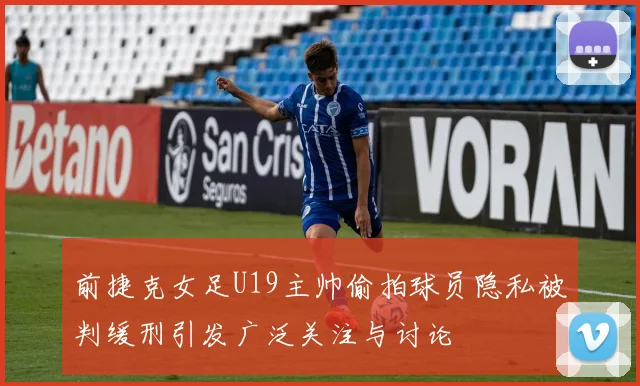 前捷克女足U19主帅偷拍球员隐私被判缓刑引发广泛关注与讨论