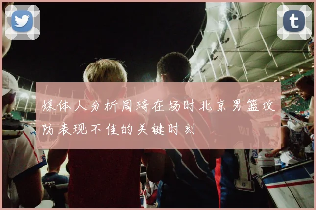 媒体人分析周琦在场时北京男篮攻防表现不佳的关键时刻
