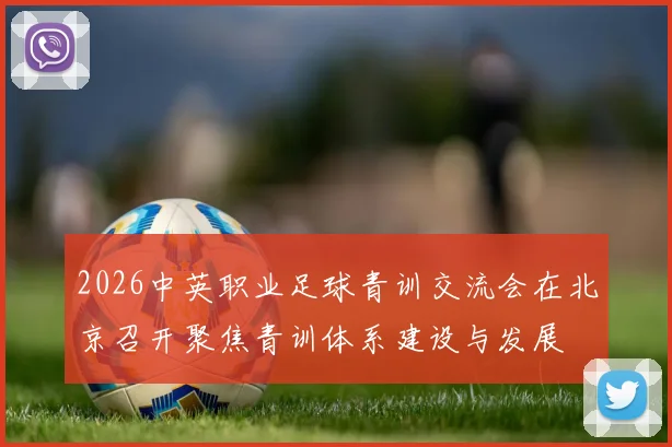 2026中英职业足球青训交流会在北京召开聚焦青训体系建设与发展