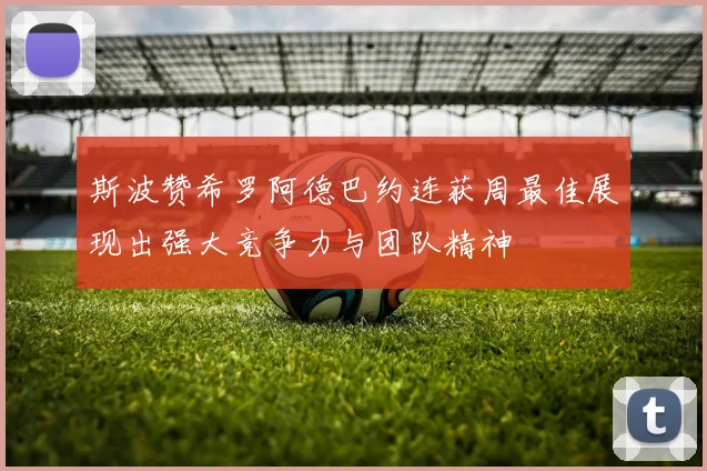 斯波赞希罗阿德巴约连获周最佳展现出强大竞争力与团队精神
