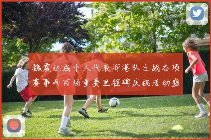 魏震达成个人代表海港队出战各项赛事两百场重要里程碑庆祝活动盛况回顾