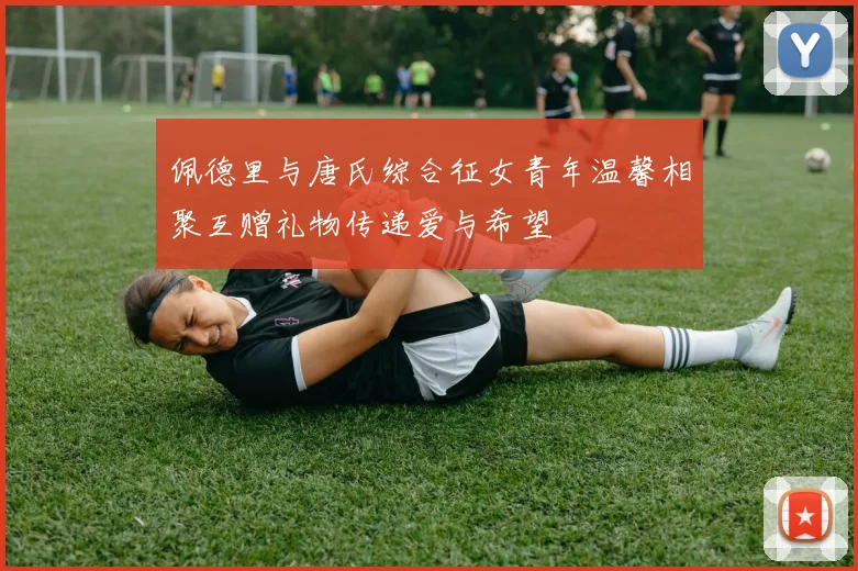 佩德里与唐氏综合征女青年温馨相聚互赠礼物传递爱与希望