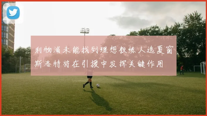 利物浦未能找到理想教练人选夏窗斯洛特将在引援中发挥关键作用