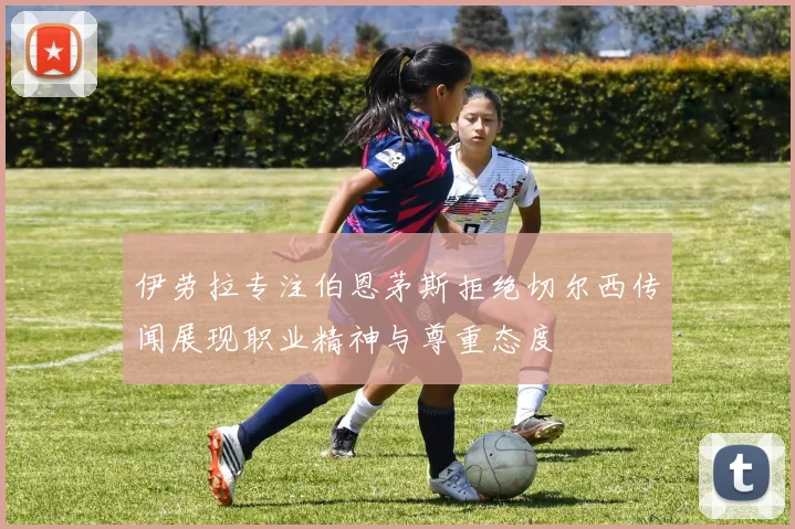 伊劳拉专注伯恩茅斯拒绝切尔西传闻展现职业精神与尊重态度