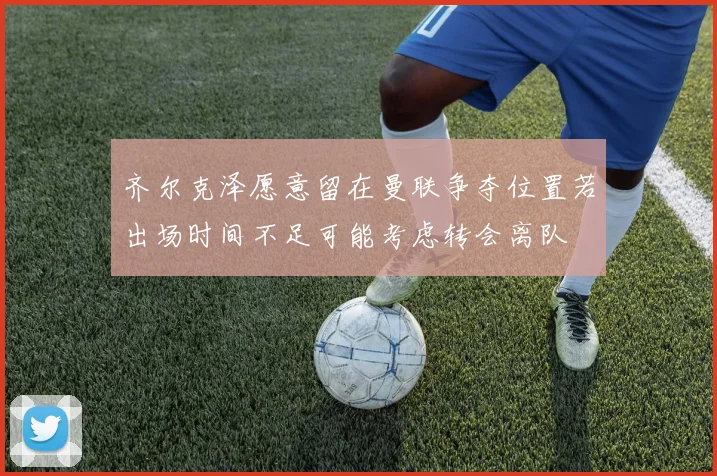齐尔克泽愿意留在曼联争夺位置若出场时间不足可能考虑转会离队