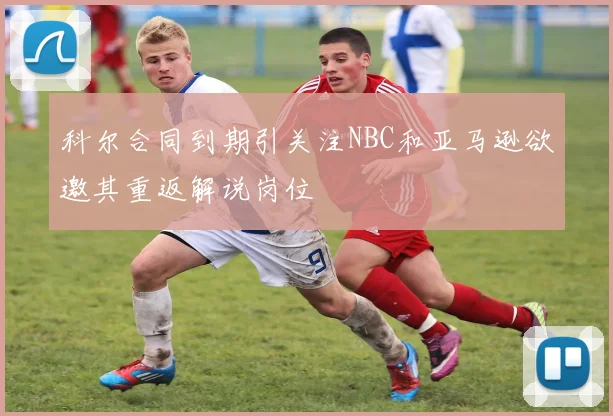 科尔合同到期引关注NBC和亚马逊欲邀其重返解说岗位