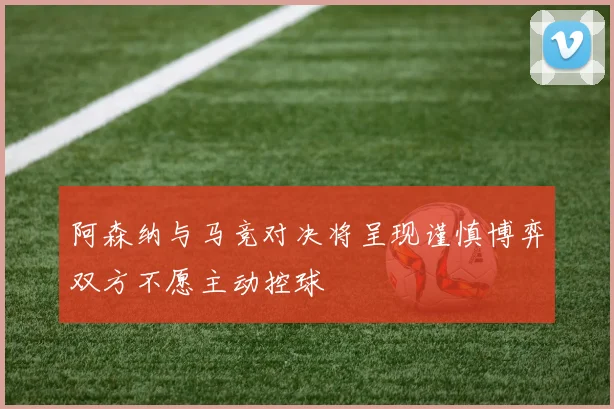 阿森纳与马竞对决将呈现谨慎博弈双方不愿主动控球