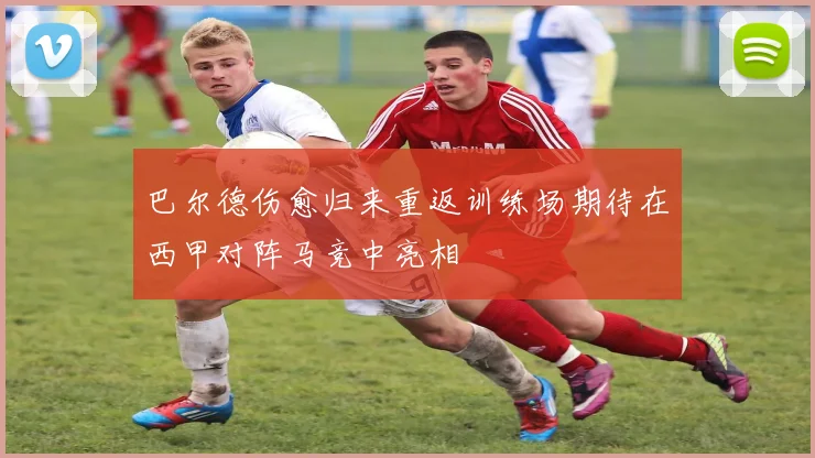 巴尔德伤愈归来重返训练场期待在西甲对阵马竞中亮相